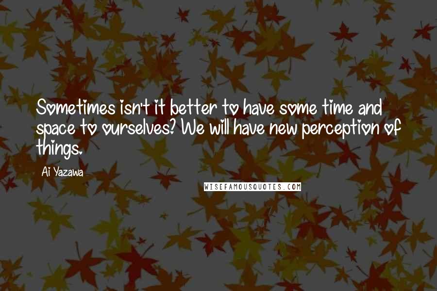 Ai Yazawa Quotes: Sometimes isn't it better to have some time and space to ourselves? We will have new perception of things.