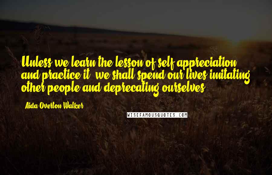 Aida Overton Walker Quotes: Unless we learn the lesson of self-appreciation and practice it, we shall spend our lives imitating other people and deprecating ourselves.