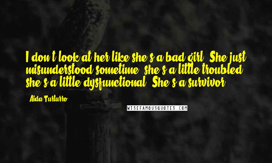 Aida Turturro Quotes: I don't look at her like she's a bad girl. She just misunderstood sometime, she's a little troubled, she's a little dysfunctional. She's a survivor.