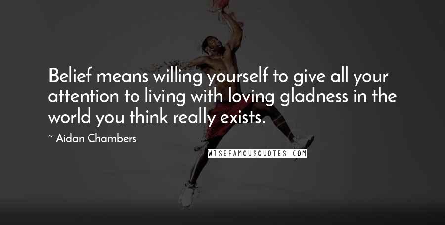 Aidan Chambers Quotes: Belief means willing yourself to give all your attention to living with loving gladness in the world you think really exists.