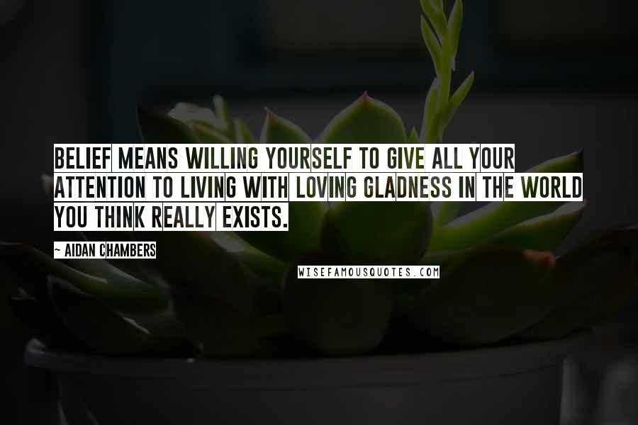 Aidan Chambers Quotes: Belief means willing yourself to give all your attention to living with loving gladness in the world you think really exists.