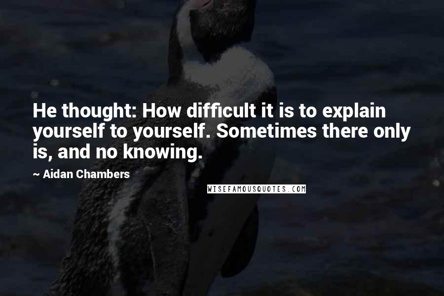 Aidan Chambers Quotes: He thought: How difficult it is to explain yourself to yourself. Sometimes there only is, and no knowing.