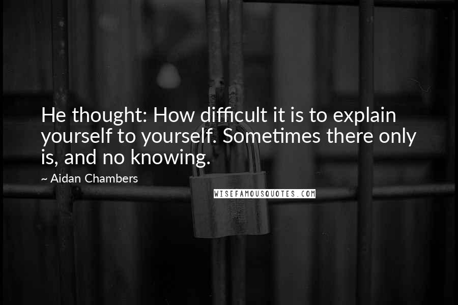 Aidan Chambers Quotes: He thought: How difficult it is to explain yourself to yourself. Sometimes there only is, and no knowing.