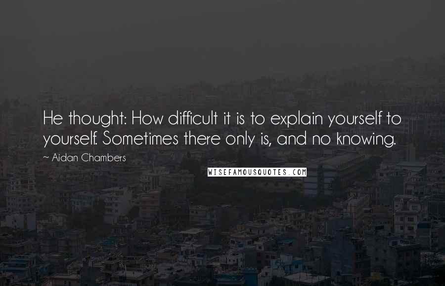 Aidan Chambers Quotes: He thought: How difficult it is to explain yourself to yourself. Sometimes there only is, and no knowing.