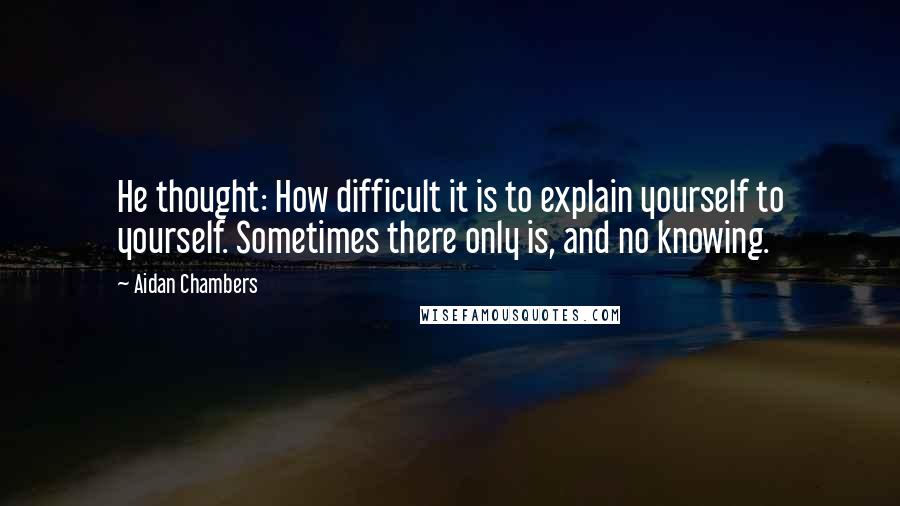 Aidan Chambers Quotes: He thought: How difficult it is to explain yourself to yourself. Sometimes there only is, and no knowing.