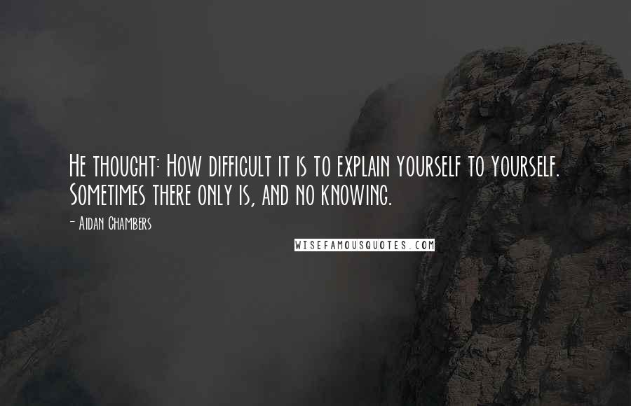 Aidan Chambers Quotes: He thought: How difficult it is to explain yourself to yourself. Sometimes there only is, and no knowing.