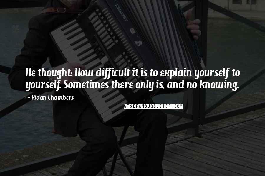 Aidan Chambers Quotes: He thought: How difficult it is to explain yourself to yourself. Sometimes there only is, and no knowing.