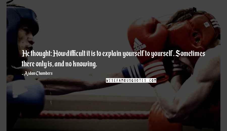 Aidan Chambers Quotes: He thought: How difficult it is to explain yourself to yourself. Sometimes there only is, and no knowing.