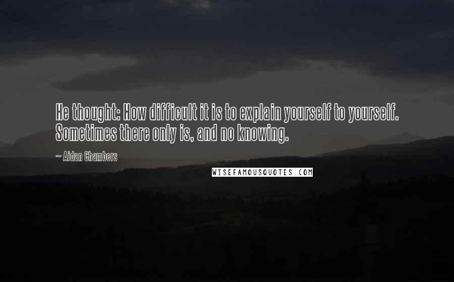 Aidan Chambers Quotes: He thought: How difficult it is to explain yourself to yourself. Sometimes there only is, and no knowing.