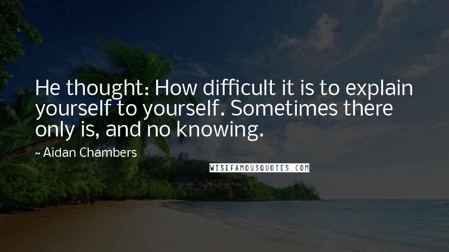 Aidan Chambers Quotes: He thought: How difficult it is to explain yourself to yourself. Sometimes there only is, and no knowing.