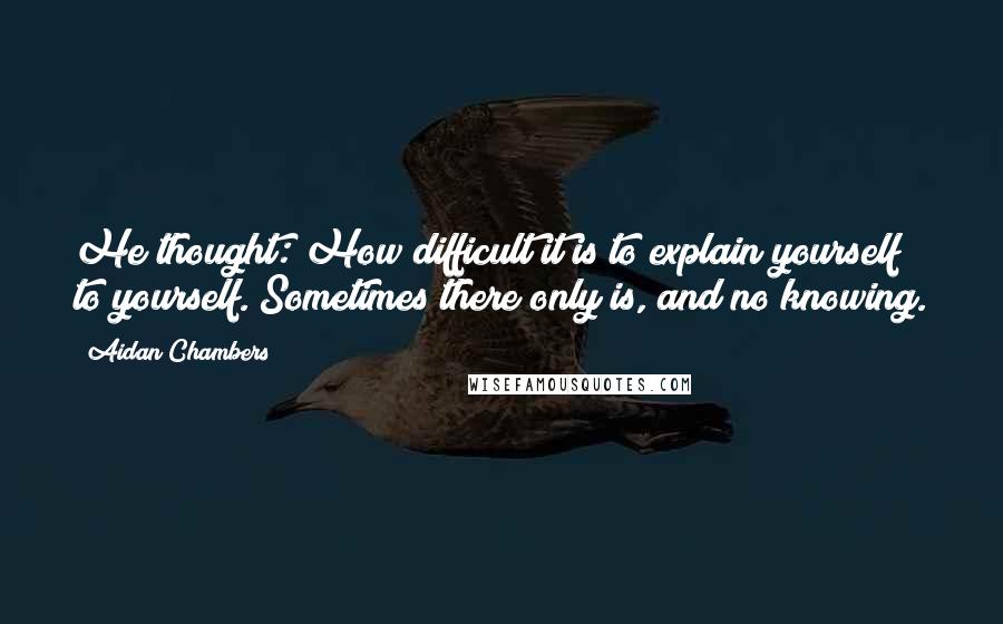 Aidan Chambers Quotes: He thought: How difficult it is to explain yourself to yourself. Sometimes there only is, and no knowing.