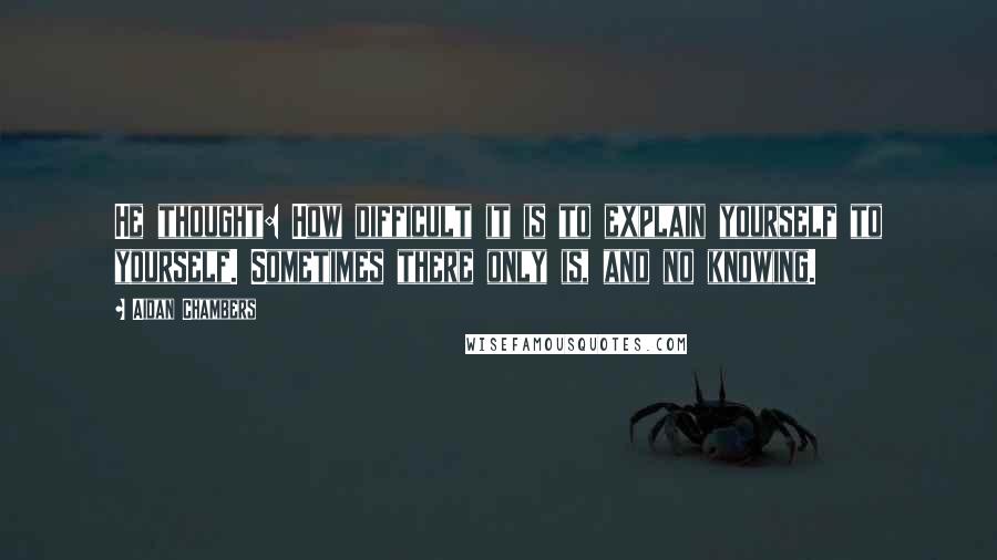 Aidan Chambers Quotes: He thought: How difficult it is to explain yourself to yourself. Sometimes there only is, and no knowing.