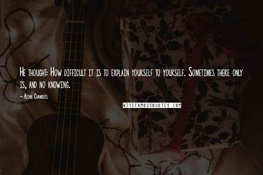 Aidan Chambers Quotes: He thought: How difficult it is to explain yourself to yourself. Sometimes there only is, and no knowing.