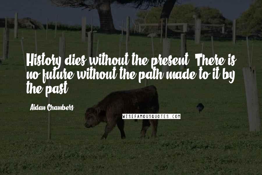 Aidan Chambers Quotes: History dies without the present. There is no future without the path made to it by the past.