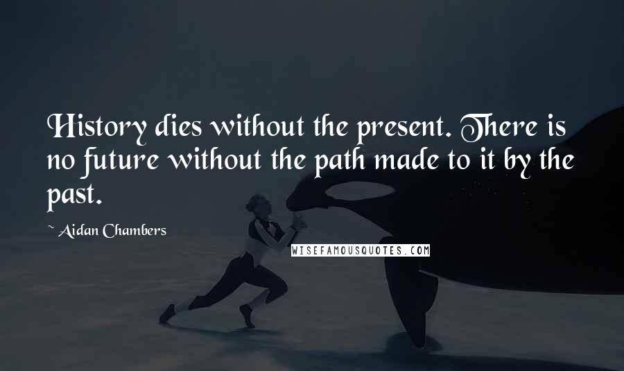 Aidan Chambers Quotes: History dies without the present. There is no future without the path made to it by the past.