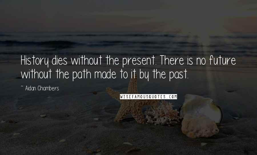 Aidan Chambers Quotes: History dies without the present. There is no future without the path made to it by the past.