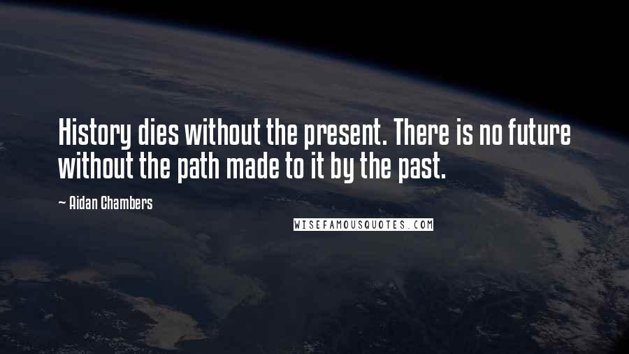 Aidan Chambers Quotes: History dies without the present. There is no future without the path made to it by the past.