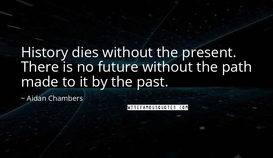 Aidan Chambers Quotes: History dies without the present. There is no future without the path made to it by the past.