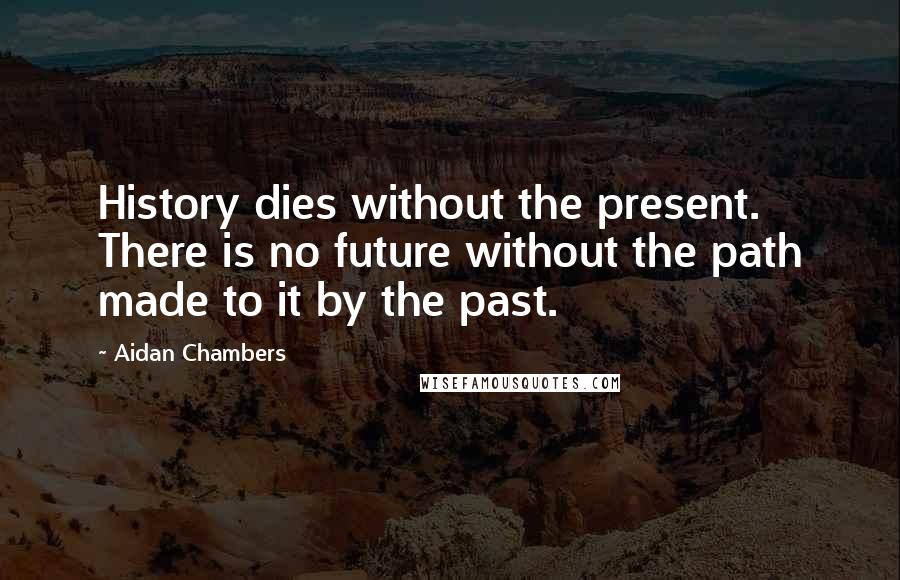 Aidan Chambers Quotes: History dies without the present. There is no future without the path made to it by the past.