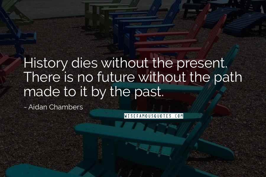 Aidan Chambers Quotes: History dies without the present. There is no future without the path made to it by the past.