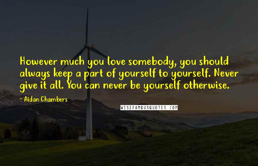 Aidan Chambers Quotes: However much you love somebody, you should always keep a part of yourself to yourself. Never give it all. You can never be yourself otherwise.