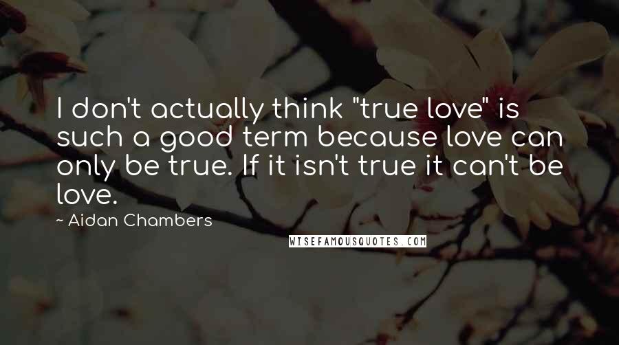 Aidan Chambers Quotes: I don't actually think "true love" is such a good term because love can only be true. If it isn't true it can't be love.