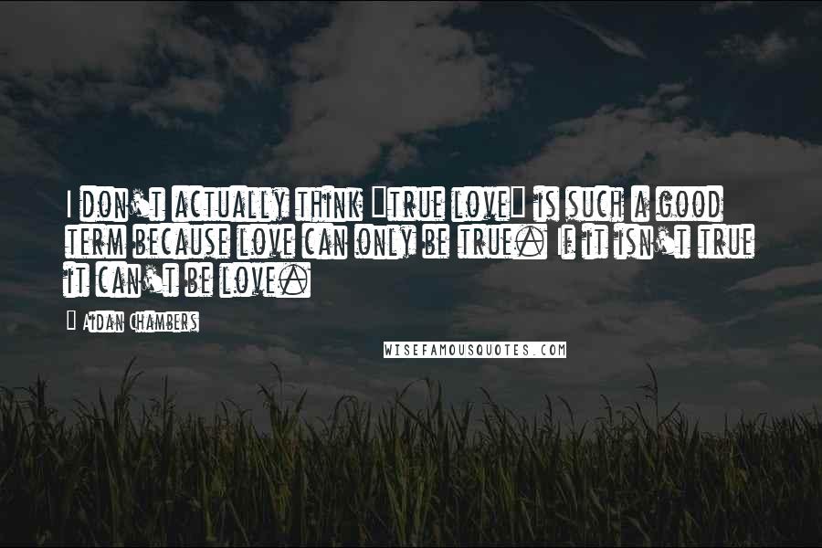 Aidan Chambers Quotes: I don't actually think "true love" is such a good term because love can only be true. If it isn't true it can't be love.