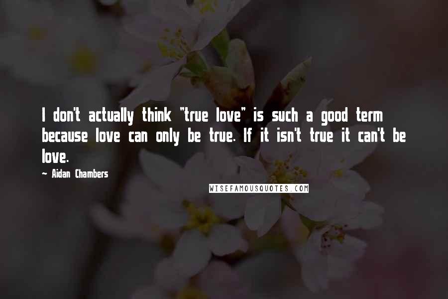 Aidan Chambers Quotes: I don't actually think "true love" is such a good term because love can only be true. If it isn't true it can't be love.