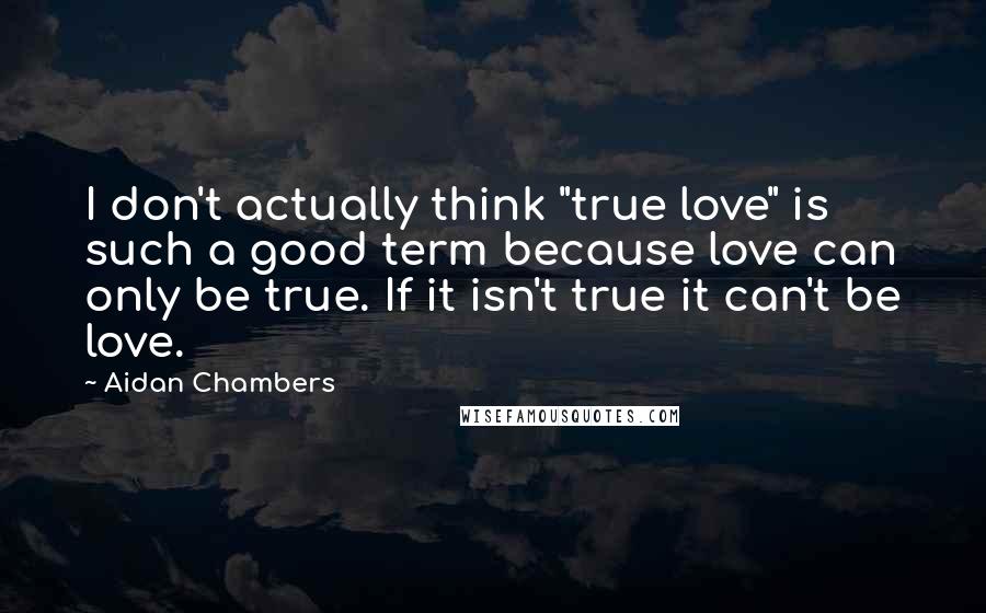 Aidan Chambers Quotes: I don't actually think "true love" is such a good term because love can only be true. If it isn't true it can't be love.