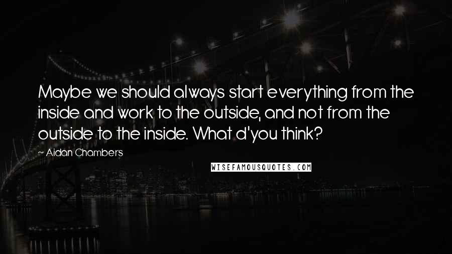 Aidan Chambers Quotes: Maybe we should always start everything from the inside and work to the outside, and not from the outside to the inside. What d'you think?