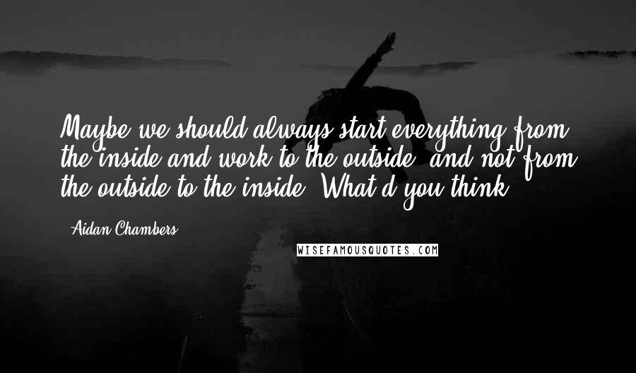 Aidan Chambers Quotes: Maybe we should always start everything from the inside and work to the outside, and not from the outside to the inside. What d'you think?