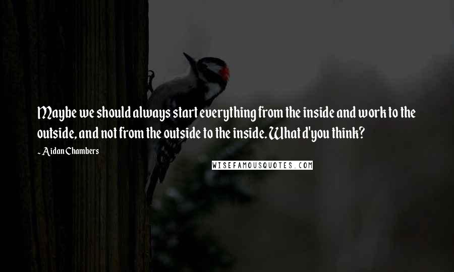 Aidan Chambers Quotes: Maybe we should always start everything from the inside and work to the outside, and not from the outside to the inside. What d'you think?