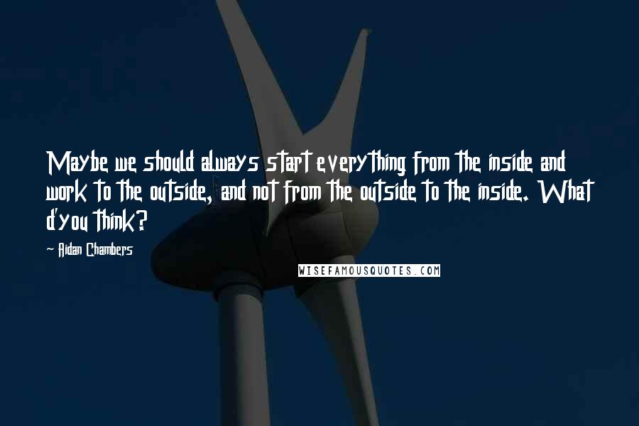 Aidan Chambers Quotes: Maybe we should always start everything from the inside and work to the outside, and not from the outside to the inside. What d'you think?