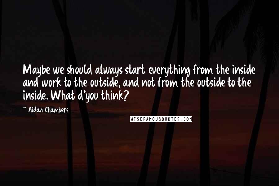 Aidan Chambers Quotes: Maybe we should always start everything from the inside and work to the outside, and not from the outside to the inside. What d'you think?