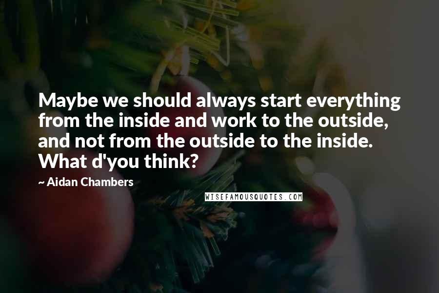 Aidan Chambers Quotes: Maybe we should always start everything from the inside and work to the outside, and not from the outside to the inside. What d'you think?