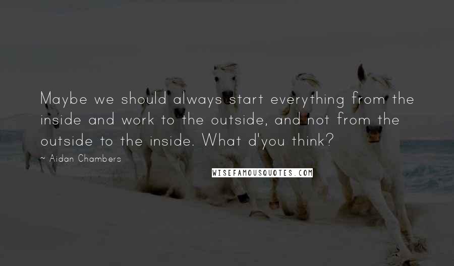 Aidan Chambers Quotes: Maybe we should always start everything from the inside and work to the outside, and not from the outside to the inside. What d'you think?