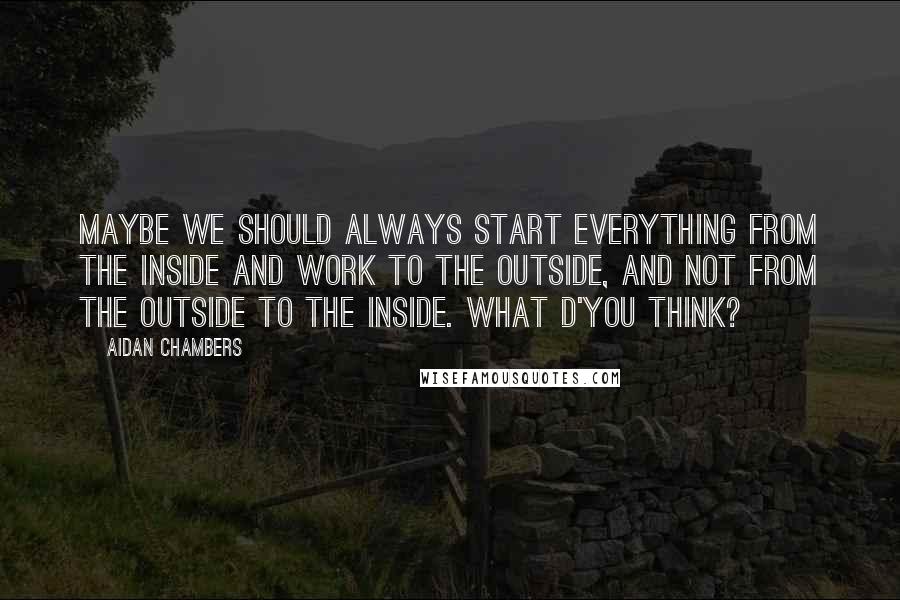 Aidan Chambers Quotes: Maybe we should always start everything from the inside and work to the outside, and not from the outside to the inside. What d'you think?