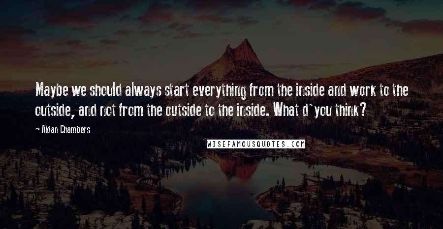 Aidan Chambers Quotes: Maybe we should always start everything from the inside and work to the outside, and not from the outside to the inside. What d'you think?