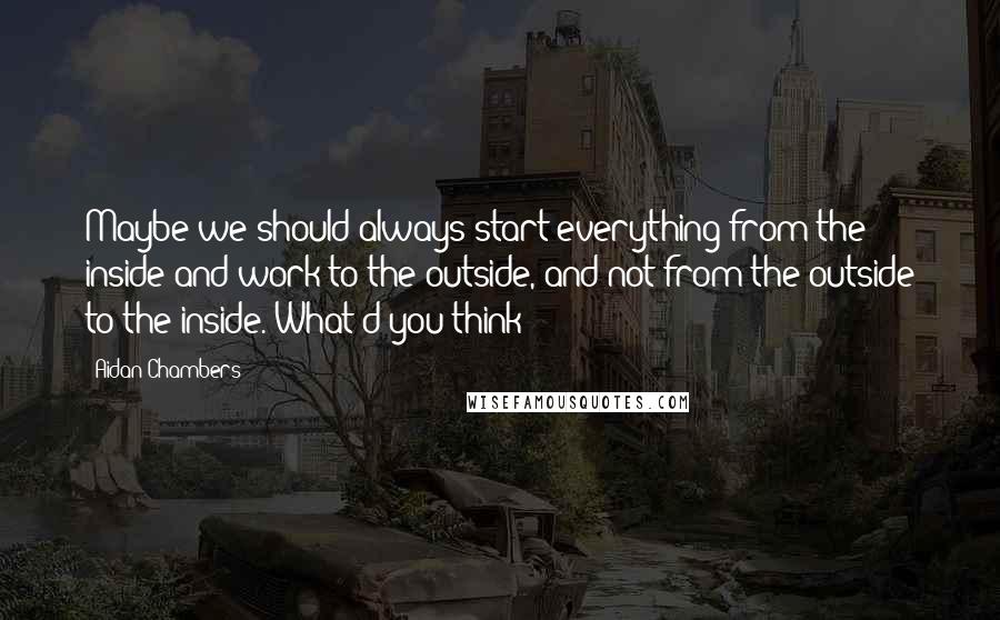 Aidan Chambers Quotes: Maybe we should always start everything from the inside and work to the outside, and not from the outside to the inside. What d'you think?