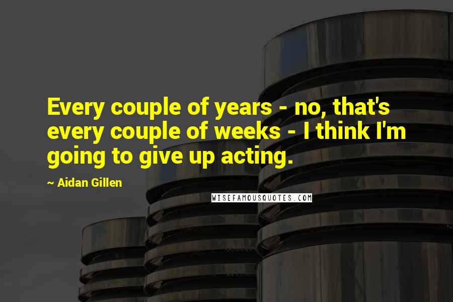 Aidan Gillen Quotes: Every couple of years - no, that's every couple of weeks - I think I'm going to give up acting.
