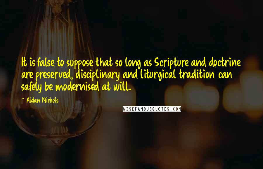 Aidan Nichols Quotes: It is false to suppose that so long as Scripture and doctrine are preserved, disciplinary and liturgical tradition can safely be modernised at will.