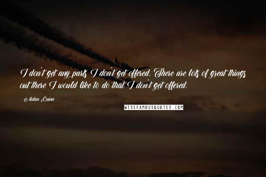 Aidan Quinn Quotes: I don't get any parts I don't get offered. There are lots of great things out there I would like to do that I don't get offered.