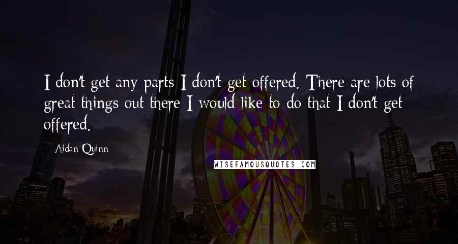 Aidan Quinn Quotes: I don't get any parts I don't get offered. There are lots of great things out there I would like to do that I don't get offered.