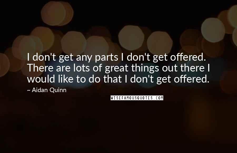 Aidan Quinn Quotes: I don't get any parts I don't get offered. There are lots of great things out there I would like to do that I don't get offered.