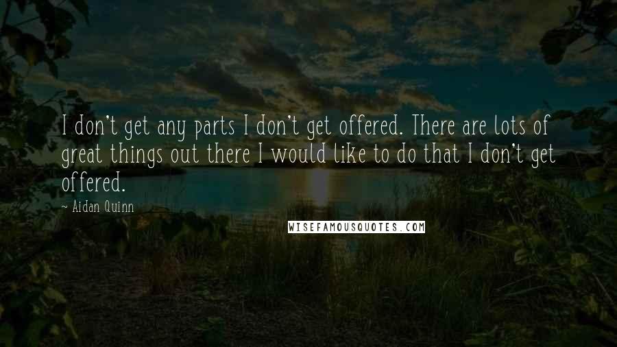 Aidan Quinn Quotes: I don't get any parts I don't get offered. There are lots of great things out there I would like to do that I don't get offered.