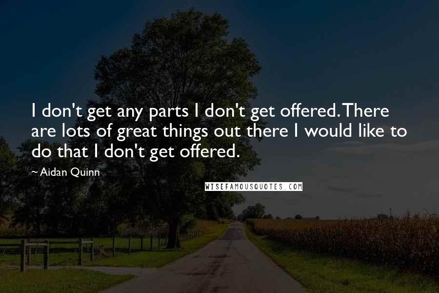 Aidan Quinn Quotes: I don't get any parts I don't get offered. There are lots of great things out there I would like to do that I don't get offered.