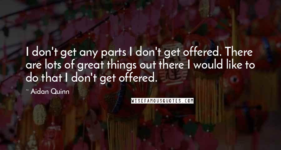 Aidan Quinn Quotes: I don't get any parts I don't get offered. There are lots of great things out there I would like to do that I don't get offered.