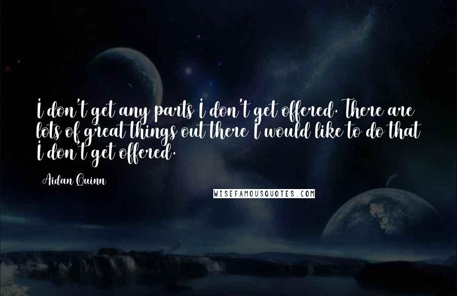 Aidan Quinn Quotes: I don't get any parts I don't get offered. There are lots of great things out there I would like to do that I don't get offered.