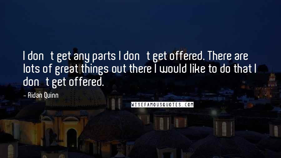 Aidan Quinn Quotes: I don't get any parts I don't get offered. There are lots of great things out there I would like to do that I don't get offered.