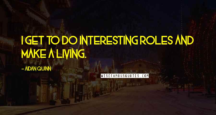 Aidan Quinn Quotes: I get to do interesting roles and make a living.